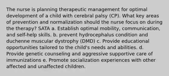 The nurse is planning therapeutic management for optimal development of a child with cerebral palsy (CP). What key areas of prevention and normalization should the nurse focus on during the therapy? SATA a. Establish optimal mobility, communication, and self-help skills. b. prevent hydrocephalus condition and duchenne muscular dystrophy (DMD) c. Provide educational opportunities tailored to the child's needs and abilities. d. Provide genetic counseling and aggressive supportive care of immunizations e. Promote socialization experiences with other affected and unaffected children.