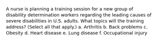 A nurse is planning a training session for a new group of disability determination workers regarding the leading causes of severe disabilities in U.S. adults. What topics will the training address? (Select all that apply.) a. Arthritis b. Back problems c. Obesity d. Heart disease e. Lung disease f. Occupational injury