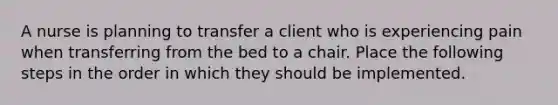 A nurse is planning to transfer a client who is experiencing pain when transferring from the bed to a chair. Place the following steps in the order in which they should be implemented.