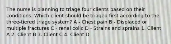 The nurse is planning to triage four clients based on their conditions. Which client should be triaged first according to the three-tiered triage system? A - Chest pain B - Displaced or multiple fractures C - renal colic D - Strains and sprains 1. Client A 2. Client B 3. Client C 4. Client D