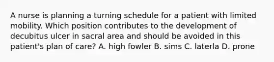 A nurse is planning a turning schedule for a patient with limited mobility. Which position contributes to the development of decubitus ulcer in sacral area and should be avoided in this patient's plan of care? A. high fowler B. sims C. laterla D. prone