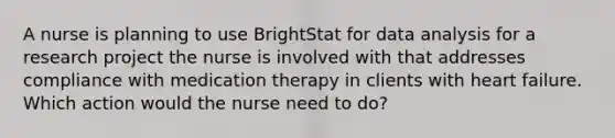 A nurse is planning to use BrightStat for data analysis for a research project the nurse is involved with that addresses compliance with medication therapy in clients with heart failure. Which action would the nurse need to do?