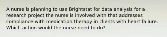 A nurse is planning to use Brightstat for data analysis for a research project the nurse is involved with that addresses compliance with medication therapy in clients with heart failure. Which action would the nurse need to do?