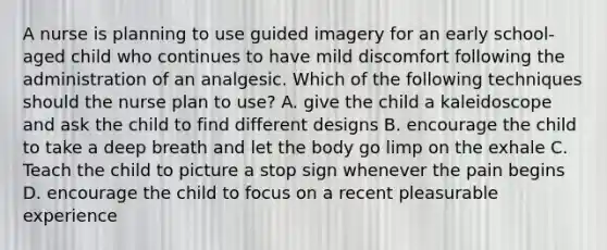 A nurse is planning to use guided imagery for an early school-aged child who continues to have mild discomfort following the administration of an analgesic. Which of the following techniques should the nurse plan to use? A. give the child a kaleidoscope and ask the child to find different designs B. encourage the child to take a deep breath and let the body go limp on the exhale C. Teach the child to picture a stop sign whenever the pain begins D. encourage the child to focus on a recent pleasurable experience