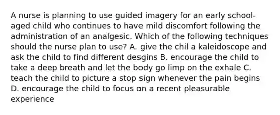 A nurse is planning to use guided imagery for an early school-aged child who continues to have mild discomfort following the administration of an analgesic. Which of the following techniques should the nurse plan to use? A. give the chil a kaleidoscope and ask the child to find different desgins B. encourage the child to take a deep breath and let the body go limp on the exhale C. teach the child to picture a stop sign whenever the pain begins D. encourage the child to focus on a recent pleasurable experience