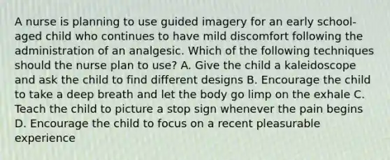 A nurse is planning to use guided imagery for an early school-aged child who continues to have mild discomfort following the administration of an analgesic. Which of the following techniques should the nurse plan to use? A. Give the child a kaleidoscope and ask the child to find different designs B. Encourage the child to take a deep breath and let the body go limp on the exhale C. Teach the child to picture a stop sign whenever the pain begins D. Encourage the child to focus on a recent pleasurable experience