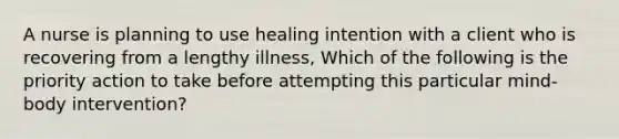 A nurse is planning to use healing intention with a client who is recovering from a lengthy illness, Which of the following is the priority action to take before attempting this particular mind-body intervention?