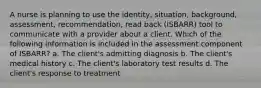 A nurse is planning to use the identity, situation, background, assessment, recommendation, read back (ISBARR) tool to communicate with a provider about a client. Which of the following information is included in the assessment component of ISBARR? a. The client's admitting diagnosis b. The client's medical history c. The client's laboratory test results d. The client's response to treatment