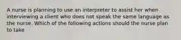 A nurse is planning to use an interpreter to assist her when interviewing a client who does not speak the same language as the nurse. Which of the following actions should the nurse plan to take