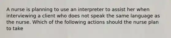 A nurse is planning to use an interpreter to assist her when interviewing a client who does not speak the same language as the nurse. Which of the following actions should the nurse plan to take