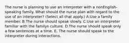 The nurse is planning to use an interpreter with a nonEnglish-speaking family. What should the nurse plan with regard to the use of an interpreter? (Select all that apply.) A.Use a family member. B.The nurse should speak slowly. C.Use an interpreter familiar with the familys culture. D.The nurse should speak only a few sentences at a time. E. The nurse should speak to the interpreter during interactions.