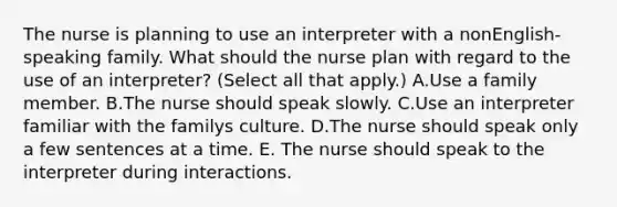 The nurse is planning to use an interpreter with a nonEnglish-speaking family. What should the nurse plan with regard to the use of an interpreter? (Select all that apply.) A.Use a family member. B.The nurse should speak slowly. C.Use an interpreter familiar with the familys culture. D.The nurse should speak only a few sentences at a time. E. The nurse should speak to the interpreter during interactions.