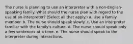 The nurse is planning to use an interpreter with a non-English-speaking family. What should the nurse plan with regard to the use of an interpreter? (Select all that apply.) a. Use a family member. b. The nurse should speak slowly. c. Use an interpreter familiar with the family's culture. d. The nurse should speak only a few sentences at a time. e. The nurse should speak to the interpreter during interactions.