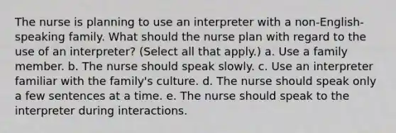 The nurse is planning to use an interpreter with a non-English-speaking family. What should the nurse plan with regard to the use of an interpreter? (Select all that apply.) a. Use a family member. b. The nurse should speak slowly. c. Use an interpreter familiar with the family's culture. d. The nurse should speak only a few sentences at a time. e. The nurse should speak to the interpreter during interactions.