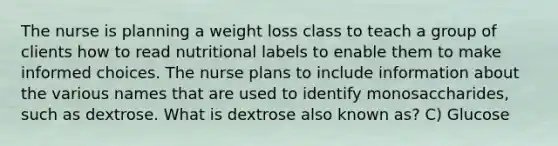 The nurse is planning a weight loss class to teach a group of clients how to read nutritional labels to enable them to make informed choices. The nurse plans to include information about the various names that are used to identify monosaccharides, such as dextrose. What is dextrose also known as? C) Glucose