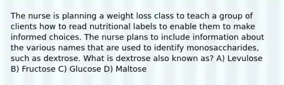 The nurse is planning a weight loss class to teach a group of clients how to read nutritional labels to enable them to make informed choices. The nurse plans to include information about the various names that are used to identify monosaccharides, such as dextrose. What is dextrose also known as? A) Levulose B) Fructose C) Glucose D) Maltose