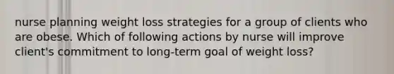 nurse planning weight loss strategies for a group of clients who are obese. Which of following actions by nurse will improve client's commitment to long-term goal of weight loss?