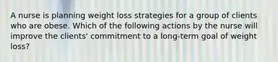 A nurse is planning weight loss strategies for a group of clients who are obese. Which of the following actions by the nurse will improve the clients' commitment to a long-term goal of weight loss?