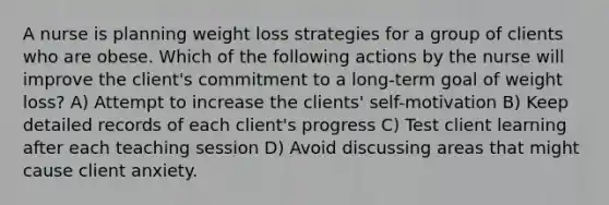 A nurse is planning weight loss strategies for a group of clients who are obese. Which of the following actions by the nurse will improve the client's commitment to a long-term goal of weight loss? A) Attempt to increase the clients' self-motivation B) Keep detailed records of each client's progress C) Test client learning after each teaching session D) Avoid discussing areas that might cause client anxiety.