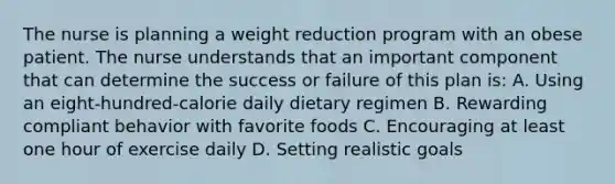 The nurse is planning a weight reduction program with an obese patient. The nurse understands that an important component that can determine the success or failure of this plan is: A. Using an eight-hundred-calorie daily dietary regimen B. Rewarding compliant behavior with favorite foods C. Encouraging at least one hour of exercise daily D. Setting realistic goals