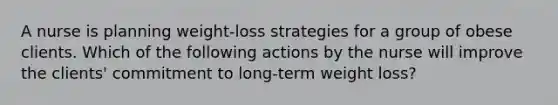 A nurse is planning weight-loss strategies for a group of obese clients. Which of the following actions by the nurse will improve the clients' commitment to long-term weight loss?