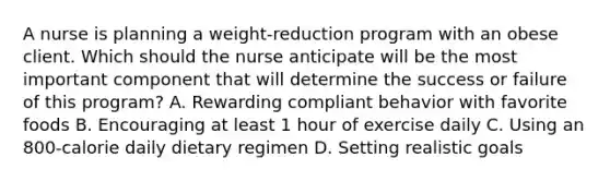 A nurse is planning a weight-reduction program with an obese client. Which should the nurse anticipate will be the most important component that will determine the success or failure of this program? A. Rewarding compliant behavior with favorite foods B. Encouraging at least 1 hour of exercise daily C. Using an 800-calorie daily dietary regimen D. Setting realistic goals