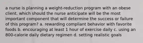 a nurse is planning a weight-reduction program with an obese client. which should the nurse anticipate will be the most important component that will determine the success or failure of this program? a. rewarding compliant behavior with favorite foods b. encouraging at least 1 hour of exercise daily c. using an 800-calorie daily dietary regimen d. setting realistic goals