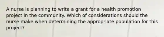 A nurse is planning to write a grant for a health promotion project in the community. Which of considerations should the nurse make when determining the appropriate population for this project?