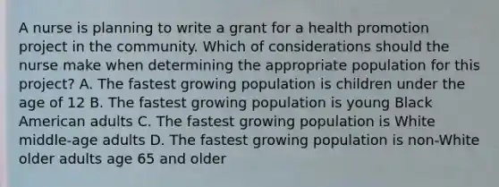 A nurse is planning to write a grant for a health promotion project in the community. Which of considerations should the nurse make when determining the appropriate population for this project? A. The fastest growing population is children under the age of 12 B. The fastest growing population is young Black American adults C. The fastest growing population is White middle-age adults D. The fastest growing population is non-White older adults age 65 and older