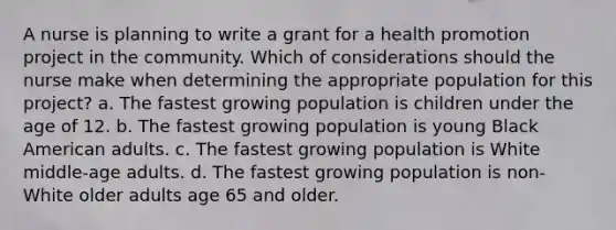 A nurse is planning to write a grant for a health promotion project in the community. Which of considerations should the nurse make when determining the appropriate population for this project? a. The fastest growing population is children under the age of 12. b. The fastest growing population is young Black American adults. c. The fastest growing population is White middle-age adults. d. The fastest growing population is non-White older adults age 65 and older.