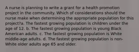 A nurse is planning to write a grant for a health promotion project in the community. Which of considerations should the nurse make when determining the appropriate population for this project?a. The fastest growing population is children under the age of 12. b. The fastest growing population is young Black American adults. c. The fastest growing population is White middle-age adults. d. The fastest growing population is non-White older adults age 65 and older.