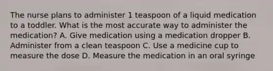 The nurse plans to administer 1 teaspoon of a liquid medication to a toddler. What is the most accurate way to administer the medication? A. Give medication using a medication dropper B. Administer from a clean teaspoon C. Use a medicine cup to measure the dose D. Measure the medication in an oral syringe