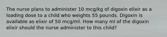 The nurse plans to administer 10 mcg/kg of digoxin elixir as a loading dose to a child who weights 55 pounds. Digoxin is available as elixir of 50 mcg/ml. How many ml of the digoxin elixir should the nurse administer to this child?