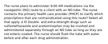 The nurse plans to administer 9:00 AM medications via the nasogastric (NG) route to a client with an NG tube. The nurse contacts the primary health care provider (PHCP) to clarify which prescriptions that are contraindicated using this route? Select all that apply. d 4) Double- and extra-strength drugs such as sulfamethoxazole and acetaminophen may be crushed and administered separately through an NG tube as long as they are not enteric-coated. The nurse should flush the tube with water before and after each drug administration.