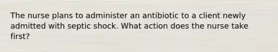 The nurse plans to administer an antibiotic to a client newly admitted with septic shock. What action does the nurse take first?