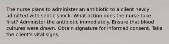 The nurse plans to administer an antibiotic to a client newly admitted with septic shock. What action does the nurse take first? Administer the antibiotic immediately. Ensure that blood cultures were drawn. Obtain signature for informed consent. Take the client's vital signs.