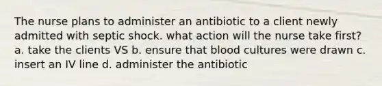 The nurse plans to administer an antibiotic to a client newly admitted with septic shock. what action will the nurse take first? a. take the clients VS b. ensure that blood cultures were drawn c. insert an IV line d. administer the antibiotic