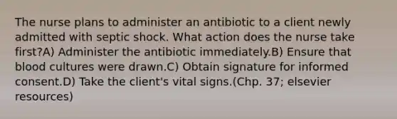 The nurse plans to administer an antibiotic to a client newly admitted with septic shock. What action does the nurse take first?A) Administer the antibiotic immediately.B) Ensure that blood cultures were drawn.C) Obtain signature for informed consent.D) Take the client's vital signs.(Chp. 37; elsevier resources)