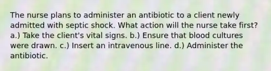 The nurse plans to administer an antibiotic to a client newly admitted with septic shock. What action will the nurse take first? a.) Take the client's vital signs. b.) Ensure that blood cultures were drawn. c.) Insert an intravenous line. d.) Administer the antibiotic.