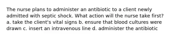 The nurse plans to administer an antibiotic to a client newly admitted with septic shock. What action will the nurse take first? a. take the client's vital signs b. ensure that blood cultures were drawn c. insert an intravenous line d. administer the antibiotic