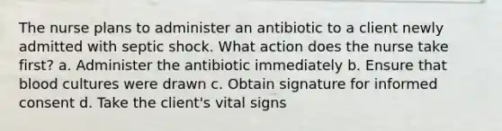 The nurse plans to administer an antibiotic to a client newly admitted with septic shock. What action does the nurse take first? a. Administer the antibiotic immediately b. Ensure that blood cultures were drawn c. Obtain signature for informed consent d. Take the client's vital signs