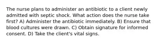 The nurse plans to administer an antibiotic to a client newly admitted with septic shock. What action does the nurse take first? A) Administer the antibiotic immediately. B) Ensure that blood cultures were drawn. C) Obtain signature for informed consent. D) Take the client's vital signs.