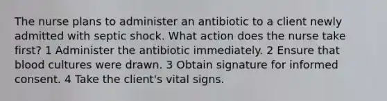 The nurse plans to administer an antibiotic to a client newly admitted with septic shock. What action does the nurse take first? 1 Administer the antibiotic immediately. 2 Ensure that blood cultures were drawn. 3 Obtain signature for informed consent. 4 Take the client's vital signs.