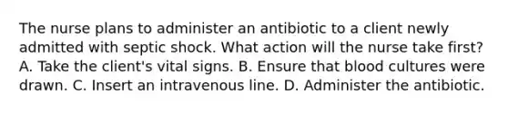 The nurse plans to administer an antibiotic to a client newly admitted with septic shock. What action will the nurse take first? A. Take the client's vital signs. B. Ensure that blood cultures were drawn. C. Insert an intravenous line. D. Administer the antibiotic.