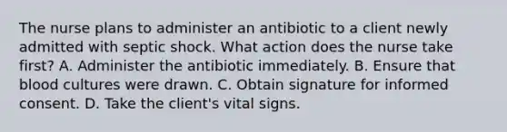 The nurse plans to administer an antibiotic to a client newly admitted with septic shock. What action does the nurse take first? A. Administer the antibiotic immediately. B. Ensure that blood cultures were drawn. C. Obtain signature for informed consent. D. Take the client's vital signs.