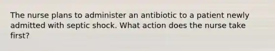 The nurse plans to administer an antibiotic to a patient newly admitted with septic shock. What action does the nurse take first?