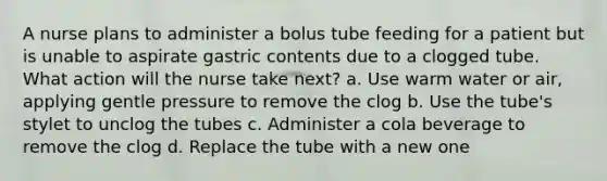 A nurse plans to administer a bolus tube feeding for a patient but is unable to aspirate gastric contents due to a clogged tube. What action will the nurse take next? a. Use warm water or air, applying gentle pressure to remove the clog b. Use the tube's stylet to unclog the tubes c. Administer a cola beverage to remove the clog d. Replace the tube with a new one