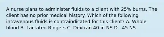 A nurse plans to administer fluids to a client with 25% burns. The client has no prior medical history. Which of the following intravenous fluids is contraindicated for this client? A. Whole blood B. Lactated Ringers C. Dextran 40 in NS D. .45 NS