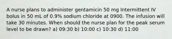 A nurse plans to administer gentamicin 50 mg Intermittent IV bolus in 50 mL of 0.9% sodium chloride at 0900. The infusion will take 30 minutes. When should the nurse plan for the peak serum level to be drawn? a) 09:30 b) 10:00 c) 10:30 d) 11:00