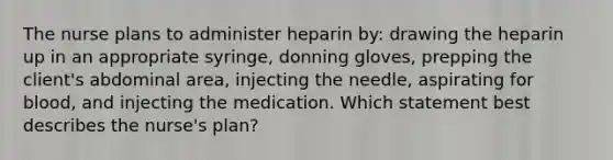 The nurse plans to administer heparin by: drawing the heparin up in an appropriate syringe, donning gloves, prepping the client's abdominal area, injecting the needle, aspirating for blood, and injecting the medication. Which statement best describes the nurse's plan?